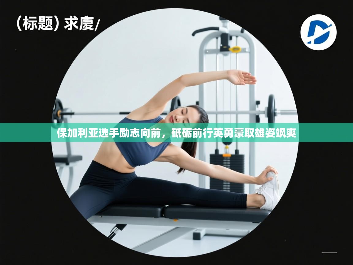 开云kaiyun体育app入口下载官网-保加利亚选手励志向前,砥砺前行英勇豪取雄姿飒爽 第2张