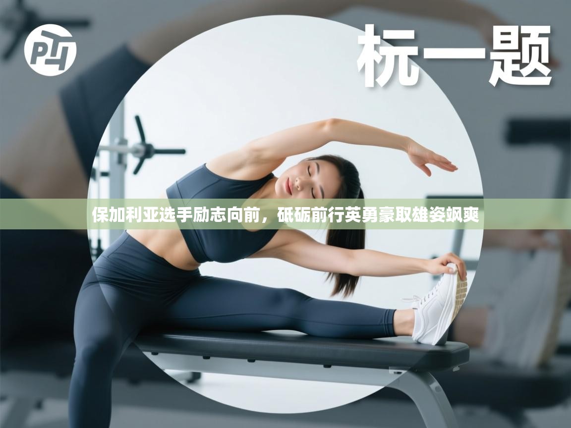 开云kaiyun体育app入口下载官网-保加利亚选手励志向前,砥砺前行英勇豪取雄姿飒爽 第4张