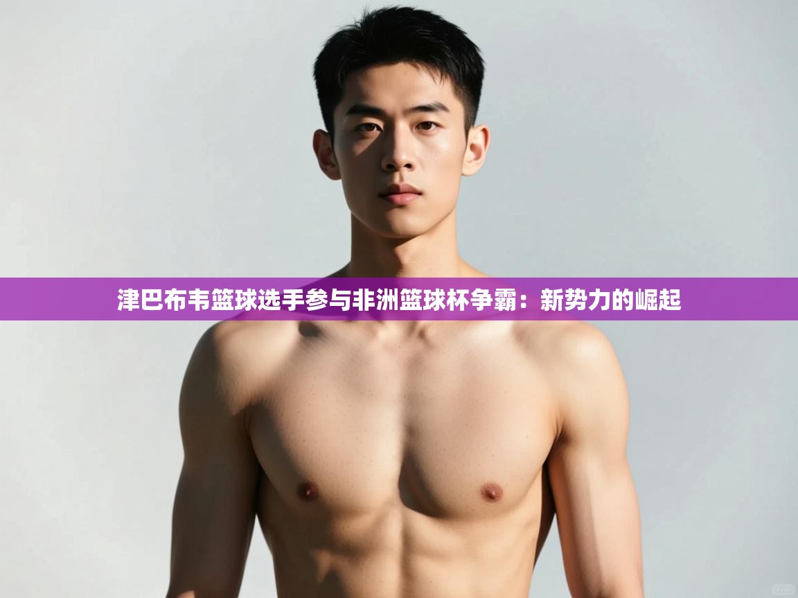 开云体育app下载安卓-津巴布韦篮球选手参与非洲篮球杯争霸：新势力的崛起