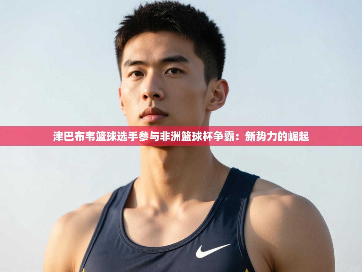 开云体育app下载安卓-津巴布韦篮球选手参与非洲篮球杯争霸：新势力的崛起  第2张