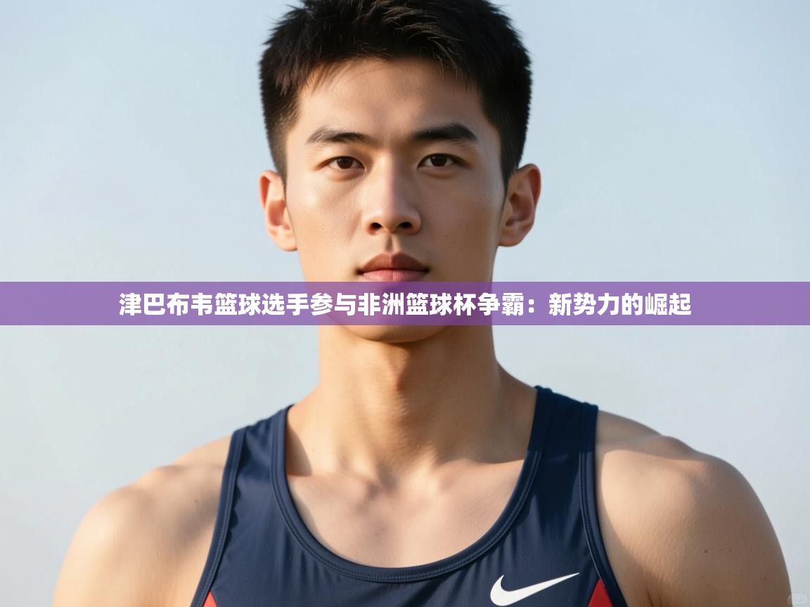 开云体育app下载安卓-津巴布韦篮球选手参与非洲篮球杯争霸：新势力的崛起  第3张